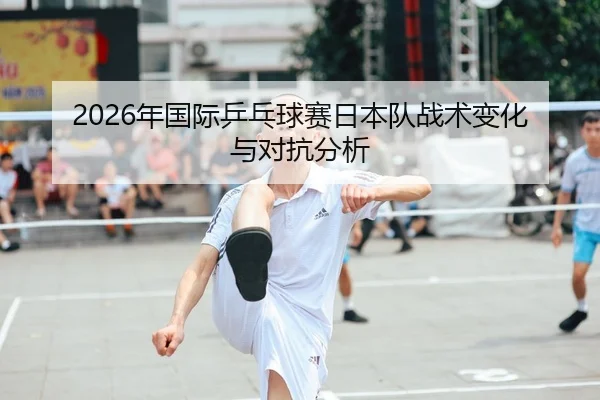 2026年国际乒乓球赛日本队战术变化与对抗分析