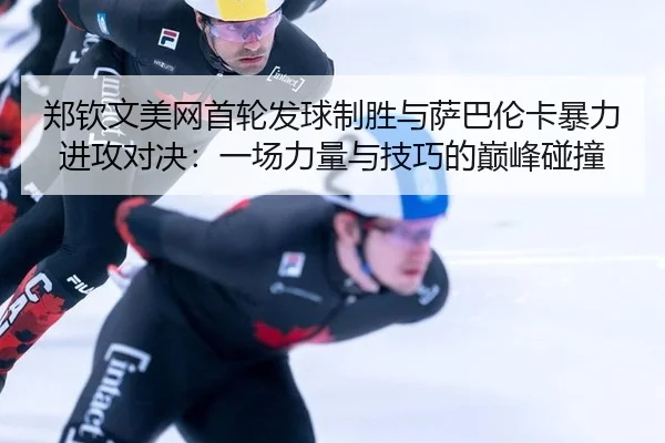 郑钦文美网首轮发球制胜与萨巴伦卡暴力进攻对决：一场力量与技巧的巅峰碰撞