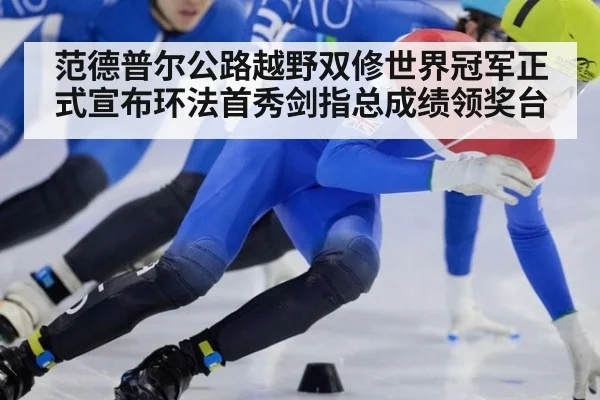 范德普尔公路越野双修世界冠军正式宣布环法首秀剑指总成绩领奖台